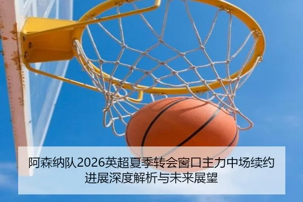 阿森纳队2026英超夏季转会窗口主力中场续约进展深度解析与未来展望